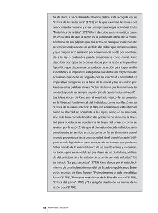 fía de Kant, a veces llamada filosofía crítica, está recogida en su
          “Crítica de la razón pura” (1781) en la que examinó las bases del
          conocimiento humano y creó una epistemología individual. En la
          “Metafísica de la ética” (1797) Kant describe su sistema ético, basa-
          do en la idea de que la razón es la autoridad última de la moral.
          Afirmaba en sus páginas que los actos de cualquier clase han de
          ser emprendidos desde un sentido del deber que dictase la razón
          y que ningún acto realizado por conveniencia o sólo por obedien-
          cia a la ley o costumbre puede considerarse como moral. Kant
          describió dos tipos de órdenes dadas por la razón: el imperativo
          hipotético que dispone un curso dado de acción para lograr un fin
          específico y el imperativo categórico que dicta una trayectoria de
          actuación que debe ser seguida por su exactitud y necesidad. El
          imperativo categórico es la base de la moral y fue resumido por
          Kant en estas palabras claves: “Actúa de forma que la máxima de tu
          conducta pueda ser siempre un principio de Ley natural y universal”
                                                                            .
          Las ideas éticas de Kant son el resultado lógico de su creencia
          en la libertad fundamental del individuo, como manifestó en su
          “Crítica de la razón práctica” (1788). No consideraba esta libertad
          como la libertad no sometida a las leyes, como en la anarquía,
          sino más bien como la libertad del gobierno de sí mismo, la liber-
          tad para obedecer en conciencia las leyes del universo como se
          revelan por la razón. Creía que el bienestar de cada individuo sería
          considerado, en sentido estricto, como un fin en sí mismo y que el
          mundo progresaba hacia una sociedad ideal donde la razón “obli-
          garía a todo legislador a crear sus leyes de tal manera que pudieran
          haber nacido de la voluntad única de un pueblo entero, y a conside-
          rar todo sujeto, en la medida en que desea ser un ciudadano, partien-
          do del principio de si ha estado de acuerdo con esta voluntad” En
                                                                       .
          su tratado “La paz perpetua” (1795) Kant aboga por el estableci-
          miento de una federación mundial de Estados republicanos. Entre
          otros escritos de Kant figuran “Prolegómenos a toda metafísica
          futura” (1783), “Principios metafísicos de la filosofía natural” (1786),
          “Crítica del juicio” (1790) y “La religión dentro de los límites de la
          razón pura” (1793).




66   Modernidad y Educación
 