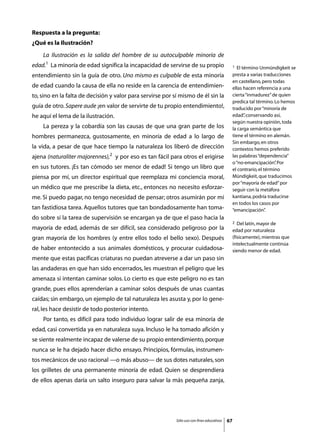 Respuesta a la pregunta:
¿Qué es la Ilustración?
	   La Ilustración es la salida del hombre de su autoculpable minoría de
edad.1 La minoría de edad significa la incapacidad de servirse de su propio                      1  El término Unmündigkeit se
entendimiento sin la guía de otro. Uno mismo es culpable de esta minoría                         presta a varias traducciones
                                                                                                 en castellano, pero todas
de edad cuando la causa de ella no reside en la carencia de entendimien-                         ellas hacen referencia a una
to, sino en la falta de decisión y valor para servirse por sí mismo de él sin la                 cierta “inmadurez” de quien
                                                                                                 predica tal término. Lo hemos
guía de otro. Sapere aude ¡en valor de servirte de tu propio entendimiento!,                     traducido por “minoría de
he aquí el lema de la ilustración.                                                               edad” conservando así,
                                                                                                        ,
                                                                                                 según nuestra opinión, toda
	   La pereza y la cobardía son las causas de que una gran parte de los                          la carga semántica que
hombres permanezca, gustosamente, en minoría de edad a lo largo de                               tiene el término en alemán.
                                                                                                 Sin embargo, en otros
la vida, a pesar de que hace tiempo la naturaleza los liberó de dirección                        contextos hemos preferido
ajena (naturaliter majorennes),2 y por eso es tan fácil para otros el erigirse                   las palabras “dependencia”
                                                                                                 o “no-emancipación” Por
                                                                                                                       .
en sus tutores. ¡Es tan cómodo ser menor de edad! Si tengo un libro que                          el contrario, el término
piensa por mí, un director espiritual que reemplaza mi conciencia moral,                         Mündigkeit, que traducimos
                                                                                                 por “mayoría de edad” por
un médico que me prescribe la dieta, etc., entonces no necesito esforzar-                        seguir con la metáfora
me. Si puedo pagar, no tengo necesidad de pensar; otros asumirán por mí                          kantiana, podría traducirse
                                                                                                 en todos los casos por
tan fastidiosa tarea. Aquellos tutores que tan bondadosamente han toma-                          “emancipación”    .
do sobre sí la tarea de supervisión se encargan ya de que el paso hacia la
                                                                                                 2  Del latín, mayor de
mayoría de edad, además de ser difícil, sea considerado peligroso por la                         edad por naturaleza
gran mayoría de los hombres (y entre ellos todo el bello sexo). Después                          (físicamente), mientras que
                                                                                                 intelectualmente continúa
de haber entontecido a sus animales domésticos, y procurar cuidadosa-                            siendo menor de edad.
mente que estas pacíficas criaturas no puedan atreverse a dar un paso sin
las andaderas en que han sido encerrados, les muestran el peligro que les
amenaza si intentan caminar solos. Lo cierto es que este peligro no es tan
grande, pues ellos aprenderían a caminar solos después de unas cuantas
caídas; sin embargo, un ejemplo de tal naturaleza les asusta y, por lo gene-
ral, les hace desistir de todo posterior intento.
	   Por tanto, es difícil para todo individuo lograr salir de esa minoría de
edad, casi convertida ya en naturaleza suya. Incluso le ha tomado afición y
se siente realmente incapaz de valerse de su propio entendimiento, porque
nunca se le ha dejado hacer dicho ensayo. Principios, fórmulas, instrumen-
tos mecánicos de uso racional —o más abuso— de sus dotes naturales, son
los grilletes de una permanente minoría de edad. Quien se desprendiera
de ellos apenas daría un salto inseguro para salvar la más pequeña zanja,




                                                            Sólo uso con fines educativos   67
 