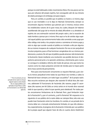 porque no está habituado a tales movimientos libres. Por eso, pocos son los
                                    que, por esfuerzo del propio espíritu, han conseguido salir de esa minoría
                                    de edad y proseguir, sin embargo, con paso seguro.
                                    	        Pero, en cambio, es posible que el público se ilustre a sí mismo, algo
                                    que es casi inevitable si se le deja en libertad. Ciertamente, siempre se
                                    encontrarán algunos hombres que piensen por sí mismos, incluso entre
                                    los establecidos tutores de la gran masa, los cuales, después de haberse
                                    autoliberado del yugo de la minoría de edad, difundirán a su alrededor el
                                    espíritu de una estimación racional del propio valor y de la vocación de
                                    todo hombre a pensar por sí mismo. Pero aquí se ha de señalar algo espe-
                                    cial: aquel público que anteriormente había sido sometido a este yugo por
                                    ellos obliga, más tarde, a los propios tutores a someterse al mismo yugo; y
                                    esto es algo que sucede cuando el público es incitado a ello por algunos
                                    de sus tutores incapaces de cualquier Ilustración. Por eso es tan perjudicial
                                    inculcar prejuicios, pues al final terminan vengándose de sus mismos pre-
                                    decesores y autores. De ahí que el público pueda alcanzar sólo lentamente
                                    la Ilustración. Quizá mediante una revolución sea posible derrocar el des-
                                    potismo personal junto a la opresión ambiciosa y dominante, pero nunca
                                    se consigue la verdadera reforma del modo de pensar, sino que tanto los
                                    nuevos como los viejos prejuicios servirán de riendas para la mayor parte
                                    de la masa carente de pensamiento.
                                    	        Pero para esta Ilustración únicamente se requiere libertad, y, por cier-
                                    to, la menos perjudicial entre todas las que llevan ese nombre, a saber, la
      3 Por el contrario, el uso    libertad de hacer siempre y en todo lugar uso público3 de la propia razón.
 privado de la razón es el que
                                    Mas escucho exclamar por doquier: ¡No razonéis! El oficial dice: ¡No razo-
   alguien ejerce como titular
      de un cargo público; por      nes, adiéstrate! El funcionario de hacienda: ¡No razones, paga! El sacer-
  ejemplo, el que lleva a cabo
                                    dote: ¡No razones, ten fe! (Sólo un único señor en el mundo dice: razonad
un funcionario o un oficial del
                       ejército.    todo lo que queráis y sobre lo que queráis, pero obedeced). Por todas par-
                                    tes encontramos limitaciones de la libertad. Pero ¿qué limitación impi-
                                    de la Ilustración? y, por el contrario, ¿cuál la fomenta? Mi respuesta es la
                                    siguiente: el uso público de la razón debe ser siempre libre; sólo este uso
                                    puede traer Ilustración entre los hombres. En cambio, el uso privado de la
                                    misma debe ser a menudo estrechamente limitado, sin que ello obstacu-
                                    lice, especialmente, el progreso de la Ilustración. Entiendo por uso público
                                    de la propia aquél que alguien hace de ella en cuanto docto (Gelehrter)




                               68       Modernidad y Educación
 