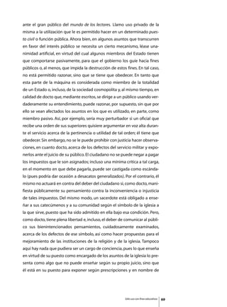 ante el gran público del mundo de los lectores. Llamo uso privado de la
misma a la utilización que le es permitido hacer en un determinado pues-
to civil o función pública. Ahora bien, en algunos asuntos que transcurren
en favor del interés público se necesita un cierto mecanismo, léase una-
nimidad artificial, en virtud del cual algunos miembros del Estado tienen
que comportarse pasivamente, para que el gobierno los guíe hacia fines
públicos o, al menos, que impida la destrucción de estos fines. En tal caso,
no está permitido razonar, sino que se tiene que obedecer. En tanto que
esta parte de la máquina es considerada como miembro de la totalidad
de un Estado o, incluso, de la sociedad cosmopolita y, al mismo tiempo, en
calidad de docto que, mediante escritos, se dirige a un público usando ver-
daderamente su entendimiento, puede razonar, por supuesto, sin que por
ello se vean afectados los asuntos en los que es utilizado, en parte, como
miembro pasivo. Así, por ejemplo, sería muy perturbador si un oficial que
recibe una orden de sus superiores quisiere argumentar en voz alta duran-
te el servicio acerca de la pertinencia o utilidad de tal orden; él tiene que
obedecer. Sin embargo, no se le puede prohibir con justicia hacer observa-
ciones, en cuanto docto, acerca de los defectos del servicio militar y expo-
nerlos ante el juicio de su público. El ciudadano no se puede negar a pagar
los impuestos que le son asignados; incluso una mínima crítica a tal carga,
en el momento en que debe pagarla, puede ser castigada como escánda-
lo (pues podría dar ocasión a desacatos generalizados). Por el contrario, él
mismo no actuará en contra del deber del ciudadano si, como docto, mani-
fiesta públicamente su pensamiento contra la inconveniencia o injusticia
de tales impuestos. Del mismo modo, un sacerdote está obligado a ense-
ñar a sus catecúmenos y a su comunidad según el símbolo de la iglesia a
la que sirve, puesto que ha sido admitido en ella bajo esa condición. Pero,
como docto, tiene plena libertad e, incluso, el deber de comunicar al públi-
co sus bienintencionados pensamientos, cuidadosamente examinados,
acerca de los defectos de ese símbolo, así como hacer propuestas para el
mejoramiento de las instituciones de la religión y de la iglesia. Tampoco
aquí hay nada que pudiera ser un cargo de conciencia, pues lo que enseña
en virtud de su puesto como encargado de los asuntos de la iglesia lo pre-
senta como algo que no puede enseñar según su propio juicio, sino que
él está en su puesto para exponer según prescripciones y en nombre de




                                                         Sólo uso con fines educativos   69
 