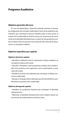 Programa Académico




Objetivos generales del curso
	   El curso de Modernidad y Educación pretende examinar el proceso
de configuración del concepto modernidad a través de las polémicas más
relevantes que constituyen el discurso filosófico sobre el tema; revisar el
estatuto de la modernidad en América Latina y los mecanismos de consti-
tución de la identidad latinoamericana, y a partir de esta perspectiva, ana-
lizar la relación entre los procesos de constitución del campo de la educa-
ción en su concepción moderna.



Objetivos específicos por capítulo

Objetivos del primer capítulo:
    • Identificar la diferencia entre la cosmovisión cristiano medieval y la
    concepción moderna del mundo.
    • Describir e interpretar cuatro perspectivas analíticas de la moderni-
    dad: como promesa, como experiencia, como modernización y como
    crítica de la razón.
    • Identificar los temas más relevantes que constituyen el debate acer-
    ca de la modernidad.
    • Manejar un lenguaje teórico adecuado que permita identificar y pro-
    blematizar los procesos de la modernidad.

Objetivos del segundo capítulo:
    • Identificar las condiciones históricas que constituyen la identidad
    latinoamericana.
    • Relacionar la identidad latinoamericana como modelo cultural con
    los procesos de modernización en América Latina.




                                                         Sólo uso con fines educativos   
 