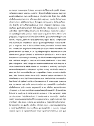 un pueblo imponerse a sí mismo semejante ley? Esto sería posible si tuvie-
se la esperanza de alcanzar, en corto y determinado tiempo, una ley mejor
para introducir un nuevo orden que, al mismo tiempo, dejara libre a todo
ciudadano, especialmente a los sacerdotes, para, en cuanto doctos, hacer
observaciones públicamente, es decir, por escrito, acerca de las deficien-
cias de dicho orden. Mientras tanto, el orden establecido tiene que perdu-
rar, hasta que la comprensión de la cualidad de estos asuntos se hubiese
extendido y confirmado públicamente, de modo que mediante un acuer-
do logrado por votos (aunque no de todos) se pudiese elevar al trono una
propuesta para proteger aquellas comunidades que se han unido para una
reforma religiosa, conforme a los conceptos propios de una comprensión
más ilustrada, sin impedir que los que quieran permanecer fieles a la anti-
gua lo hagan así. Pero es absolutamente ilícito ponerse de acuerdo sobre
una constitución religiosa inconmovible, que públicamente no debería ser
puesta en duda por nadie, ni tan siquiera por el plazo de duración de una
vida humana, ya que con ello se destruiría un período en la marcha de la
humanidad hacia su mejoramiento y, con ello, lo haría estéril y nocivo. En lo
que concierne a su propia persona, un hombre puede eludir la Ilustración,
pero sólo por un cierto tiempo en aquellas materias que está obligado a
saber, pues renunciar a ella, aunque sea en pro de su persona, y con mayor
razón todavía para la posterioridad, significa violar y pisotear los sagrados
derechos de la humanidad. Pero, si a un pueblo no le está permitido decidir
por y para sí mismo, menos aún lo podrá hacer un monarca en nombre de
aquél, pues su autoridad legisladora descansa, precisamente, en que reúne
la voluntad de todo el pueblo en la suya propia. Si no pretende otra cosa
que no sea que toda real o presunta mejora sea compatible con el orden
ciudadano, no podrá menos que permitir a sus súbditos que actúen por
sí mismos en lo que consideran necesario para la salvación de sus almas.
Esto no le concierne al monarca; sí, en cambio, el evitar que unos y otros
se entorpezcan violentamente en el trabajo para su promoción y destino
según todas sus capacidades. El monarca agravia su propia majestad si se
mezcla en estas cosas, en tanto que somete a su inspección gubernamen-
tal los escritos con que los súbditos intentan poner en claro sus opiniones,
a no ser que lo hiciera convencido de que su opinión es superior, en cuyo
caso se expone al reproche Caesar no est supra Grammaticos, o bien que




                                                         Sólo uso con fines educativos   71
 
