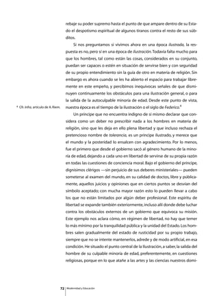rebaje su poder supremo hasta el punto de que ampare dentro de su Esta-
                                            do el despotismo espiritual de algunos tiranos contra el resto de sus súb-
                                            ditos.
                                            	        Si nos preguntamos si vivimos ahora en una época ilustrada, la res-
                                            puesta es no, pero sí en una época de ilustración. Todavía falta mucho para
                                            que los hombres, tal como están las cosas, considerados en su conjunto,
                                            puedan ser capaces o estén en situación de servirse bien y con seguridad
                                            de su propio entendimiento sin la guía de otro en materia de religión. Sin
                                            embargo es ahora cuando se les ha abierto el espacio para trabajar libre-
                                            mente en este empeño, y percibimos inequívocas señales de que dismi-
                                            nuyen continuamente los obstáculos para una ilustración general, o para
                                            la salida de la autoculpable minoría de edad. Desde este punto de vista,
4   Cfr. Infra, artículo de A. Riem.        nuestra época es el tiempo de la ilustración o el siglo de Federico.4
                                            	        Un príncipe que no encuentra indigno de sí mismo declarar que con-
                                            sidera como un deber no prescribir nada a los hombres en materia de
                                            religión, sino que les deja en ello plena libertad y que incluso rechaza el
                                            pretencioso nombre de tolerancia, es un príncipe ilustrado, y merece que
                                            el mundo y la posteridad lo ensalcen con agradecimiento. Por lo menos,
                                            fue el primero que desde el gobierno sacó al género humano de la mino-
                                            ría de edad, dejando a cada uno en libertad de servirse de su propia razón
                                            en todas las cuestiones de conciencia moral. Bajo el gobierno del príncipe,
                                            dignísimos clérigos —sin perjuicio de sus deberes ministeriales— pueden
                                            someterse al examen del mundo, en su calidad de doctos, libre y pública-
                                            mente, aquellos juicios y opiniones que en ciertos puntos se desvían del
                                            símbolo aceptado; con mucha mayor razón esto lo pueden llevar a cabo
                                            los que no están limitados por algún deber profesional. Este espíritu de
                                            libertad se expande también exteriormente, incluso allí donde debe luchar
                                            contra los obstáculos externos de un gobierno que equivoca su misión.
                                            Este ejemplo nos aclara cómo, en régimen de libertad, no hay que temer
                                            lo más mínimo por la tranquilidad pública y la unidad del Estado. Los hom-
                                            bres salen gradualmente del estado de rusticidad por su propio trabajo,
                                            siempre que no se intente mantenerlos, adrede y de modo artificial, en esa
                                            condición. He situado el punto central de la Ilustración, a saber, la salida del
                                            hombre de su culpable minoría de edad, preferentemente, en cuestiones
                                            religiosas, porque en lo que atañe a las artes y las ciencias nuestros domi-




                                       72       Modernidad y Educación
 