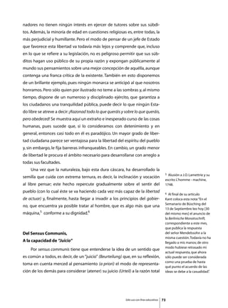 nadores no tienen ningún interés en ejercer de tutores sobre sus súbdi-
tos. Además, la minoría de edad en cuestiones religiosas es, entre todas, la
más perjudicial y humillante. Pero el modo de pensar de un jefe de Estado
que favorece esta libertad va todavía más lejos y comprende que, incluso
en lo que se refiere a su legislación, no es peligroso permitir que sus súb-
ditos hagan uso público de su propia razón y expongan públicamente al
mundo sus pensamientos sobre una mejor concepción de aquélla, aunque
contenga una franca crítica de la existente. También en esto disponemos
de un brillante ejemplo, pues ningún monarca se anticipó al que nosotros
honramos. Pero sólo quien por ilustrado no teme a las sombras y, al mismo
tiempo, dispone de un numeroso y disciplinado ejército, que garantiza a
los ciudadanos una tranquilidad pública, puede decir lo que ningún Esta-
do libre se atreve a decir: ¡Razonad todo lo que queráis y sobre lo que queráis,
pero obedeced! Se muestra aquí un extraño e inesperado curso de las cosas
humanas, pues sucede que, si lo consideramos con detenimiento y en
general, entonces casi todo en él es paradójico. Un mayor grado de liber-
tad ciudadana parece ser ventajosa para la libertad del espíritu del pueblo
y, sin embargo, le fija barreras infranqueables. En cambio, un grado menor
de libertad le procura el ámbito necesario para desarrollarse con arreglo a
todas sus facultades.
	   Una vez que la naturaleza, bajo esta dura cáscara, ha desarrollado la
                                                                                             5 Alusión a J.O. Lamettrie y su
semilla que cuida con extrema ternura, es decir, la inclinación y vocación
                                                                                             escrito L’homme - machine,
al libre pensar; este hecho repercute gradualmente sobre el sentir del                       1748.
pueblo (con lo cual éste se va haciendo cada vez más capaz de la libertad                    6  Al final de su artículo
de actuar) y, finalmente, hasta llegar a invadir a los principios del gobier-                Kant coloca esta nota: “En el
                                                                                             Semanario de Büsching del
no, que encuentra ya posible tratar al hombre, que es algo más que una
                                                                                             13 de Septiembre leo hoy [30
máquina,5 conforme a su dignidad.6                                                           del mismo mes] el anuncio de
                                                                                             la Berlinische Monatsschrift,
                                                                                             correspondiente a este mes,
                                                                                             que publica la respuesta
Del Sensus Communis,                                                                         del señor Mendelssohn a la
                                                                                             misma cuestión. Todavía no ha
A la capacidad de “Juicio”                                                                   llegado a mis manos; de otro
                                                                                             modo hubiese retrasado mi
	   Por sensus communis tiene que entenderse la idea de un sentido que
                                                                                             actual respuesta, que ahora
es común a todos, es decir, de un “juicio” (Beurteilung) que, en su reflexión,               sólo puede ser considerada
                                                                                             como una prueba de hasta
toma en cuenta merced al pensamiento (a priori) el modo de representa-
                                                                                             qué punto el acuerdo de las
ción de los demás para considerar (atener) su juicio (Urteil) a la razón total               ideas se debe a la casualidad”.




                                                            Sólo uso con fines educativos   73
 