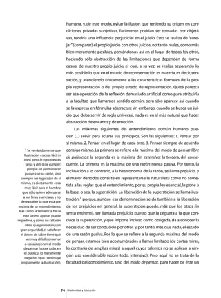 humana, y, de este modo, evitar la ilusión que teniendo su origen en con-
                                      diciones privadas subjetivas, fácilmente podrían ser tomadas por objeti-
                                      vas, tendría una influencia perjudicial en el juicio. Esto se realiza de “cote-
                                      jar” (comparar) el propio juicio con otros juicios, no tanto reales, como más
                                      bien meramente posibles, poniéndonos así en el lugar de todos los otros,
                                      haciendo sólo abstracción de las limitaciones que dependen de forma
                                      casual de nuestro propio juicio, el cual, a su vez, se realiza separando lo
                                      más posible lo que en el estado de representación es materia, es decir, sen-
                                      sación, y atendiendo únicamente a las características formales de la pro-
                                      pia representación o del propio estado de representación. Quizá parezca
                                      ser esa operación de la reflexión demasiado artificial como para atribuirla
                                      a la facultad que llamamos sentido común, pero sólo aparece así cuando
                                      se la expresa en fórmulas abstractas; sin embargo, cuando se busca un jui-
                                      cio que deba servir de regla universal, nada es en sí más natural que hacer
                                      abstracción de encanto y de emoción.
                                      	        Las máximas siguientes del entendimiento común humano pue-
                                      den (...) servir para aclarar sus principios, Son las siguientes: 1. Pensar por
                                      sí mismo. 2. Pensar en el lugar de cada otro. 3. Pensar siempre de acuerdo
     7 Se ve rápidamente que          consigo mismo. La primera se refiere a la máxima del modo de pensar libre
      Ilustración es cosa fácil in
                                      de prejuicios; la segunda es la máxima del extensivo; la tercera, del conse-
     thesi, pero in hypothesi es
       larga y difícil de cumplir;    cuente. La primera es la máxima de una razón nunca pasiva. Por tanto, la
         porque no permanecer
                                      inclinación a lo contrario, a la heteronomía de la razón, se llama prejuicio, y
       pasivo con su razón, sino
   siempre ser legislador de sí       el mayor de todos consiste en representarse la naturaleza como no some-
  mismo, es ciertamente cosa
                                      tida a las reglas que el entendimiento, por su propia ley esencial, le pone a
      muy fácil para el hombre
    que sólo quiere adecuarse         la base, o sea, la superstición. La liberación de la superstición se llama ilus-
     a sus fines esenciales y no
                                      tración,7 porque, aunque esa denominación se da también a la liberación
  desea saber lo que está por
 encima de su entendimiento.          de los prejuicios en general, la superstición puede, más que los otros (in
 Mas como la tendencia hacia
                                      sensu eminenti), ser llamada prejuicio, puesto que la ceguera a la que con-
    esto último apenas puede
impedirse, y como no faltarán         duce la superstición, y que impone incluso como obligada, da a conocer la
       otros que prometan; con
                                      necesidad de ser conducido por otros y, por tanto, más que nada, el estado
  gran seguridad, el satisfacer
  el deseo de saber tiene que         de una razón pasiva. Por lo que se refiere a la segunda máxima del modo
       ser muy difícil conservar
                                      de pensar, estamos bien acostumbrados a llamar limitado (de cortas miras,
      o restablecer en el modo
     de pensar (sobre todo, en        lo contrario de amplias miras) a aquél cuyos talentos no se aplican a nin-
      el público) lo meramente
                                      gún uso considerable (sobre todo, intensivo). Pero aquí no se trata de la
      negativo (que constituye
  propiamente la Ilustración).        facultad del conocimiento, sino del modo de pensar, para hacer de éste un




                                 74       Modernidad y Educación
 