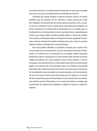 entusiasmo incluso si su exteriorización resulta; tal, en suma, que no puede
     tener otra causa que una disposición moral del género humano.
     	        Sostengo que puedo predecir al género humano, incluso sin ánimo
     profético, que, de acuerdo con los síntomas y signos precursores (nach
     den Aspekten und Vorzeichen) de nuestra época, alcanzará su fin, y, a par-
     tir de ahí, su progreso hacia lo mejor jamás retrocederá por completo. Un
     hecho semejante en la historia de la humanidad ya no se olvida, pues se
     ha descubierto en la naturaleza humana una disposición y capacidad para
     el bien, que ningún político hubiera podido deducir, a fuerza de sutileza,
     de la marcha y la libertad unidas en la especie humana, siguiendo los prin-
     cipios internos del derecho podrían indicarla, pero aún así de una manera
     indeterminada y contingente en cuanto al tiempo.
     	        Pero esta profecía filosófica no perdería su fuerza, aún cuando el fin
     al que tiende este acontecimiento no fuera alcanzado al fracasar la Revo-
     lución, o la reforma de la Constitución de un pueblo hubiera fracasado
     finalmente, o bien si, después de un cierto tiempo, todo volviese al camino
     trillado precedente, tal y como predicen ahora ciertas políticas. Y esto es
     así porque este acontecimiento es demasiado importante, está demasiado
     ligado a los intereses de la humanidad y tiene una influencia demasiado
     extendida sobre todas las partes del mundo, como para que no tenga que
     ser recordado de nuevo al pueblo con ocasión propicia o en los momentos
     de crisis de nuevos intentos del mismo tipo; pues sin duda, en un asunto
     de tanta importancia para la humanidad, es muy necesario que la constitu-
     ción próxima alcance finalmente, y en un momento dado esa solidez, que
     la enseñanza de experiencias múltiples no dejaría de gravar en todos los
     espíritus.




76       Modernidad y Educación
 