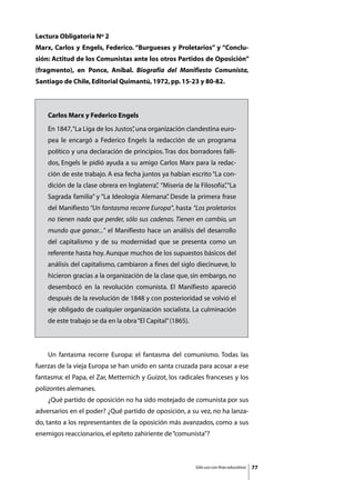 Lectura Obligatoria Nº 2
Marx, Carlos y Engels, Federico. “Burgueses y Proletarios” y “Conclu-
sión: Actitud de los Comunistas ante los otros Partidos de Oposición”
(fragmento), en Ponce, Aníbal. Biografía del Manifiesto Comunista,
Santiago de Chile, Editorial Quimantú, 1972, pp. 15-23 y 80-82.



    Carlos Marx y Federico Engels
    En 1847, “La Liga de los Justos” una organización clandestina euro-
                                   ,
    pea le encargó a Federico Engels la redacción de un programa
    político y una declaración de principios. Tras dos borradores falli-
    dos, Engels le pidió ayuda a su amigo Carlos Marx para la redac-
    ción de este trabajo. A esa fecha juntos ya habían escrito “La con-
    dición de la clase obrera en Inglaterra” “Miseria de la Filosofía” “La
                                           ,                         ,
    Sagrada familia” y “La Ideología Alemana” Desde la primera frase
                                            .
    del Manifiesto “Un fantasma recorre Europa”, hasta “Los proletarios
    no tienen nada que perder, sólo sus cadenas. Tienen en cambio, un
    mundo que ganar...” el Manifiesto hace un análisis del desarrollo
    del capitalismo y de su modernidad que se presenta como un
    referente hasta hoy. Aunque muchos de los supuestos básicos del
    análisis del capitalismo, cambiaron a fines del siglo diecinueve, lo
    hicieron gracias a la organización de la clase que, sin embargo, no
    desembocó en la revolución comunista. El Manifiesto apareció
    después de la revolución de 1848 y con posterioridad se volvió el
    eje obligado de cualquier organización socialista. La culminación
    de este trabajo se da en la obra “El Capital” (1865).



	   Un fantasma recorre Europa: el fantasma del comunismo. Todas las
fuerzas de la vieja Europa se han unido en santa cruzada para acosar a ese
fantasma: el Papa, el Zar, Metternich y Guizot, los radicales franceses y los
polizontes alemanes.
	   ¿Qué partido de oposición no ha sido motejado de comunista por sus
adversarios en el poder? ¿Qué partido de oposición, a su vez, no ha lanza-
do, tanto a los representantes de la oposición más avanzados, como a sus
enemigos reaccionarios, el epíteto zahiriente de “comunista”?



                                                            Sólo uso con fines educativos   77
 