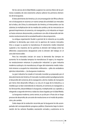 De los siervos de la Edad Media surgieron los vecinos libres de las pri-
meras ciudades; de este estamento urbano salieron los primeros elemen-
tos de la burguesía.
	   El descubrimiento de América y la circunnavegación de África ofrecie-
ron a la burguesía en ascenso un nuevo campo de actividad. Los mercados
de la India y de China, la colonización de América, el intercambio con las
colonias, la multiplicación de los medios de cambio y de las mercancías en
general imprimieron al comercio, a la navegación y a la industria un impul-
so hasta entonces desconocido, y aceleraron con ello el desarrollo del ele-
mento revolucionario de la sociedad feudal en descomposición.
	   La antigua organización feudal o gremial de la industria ya no podía
satisfacer la demanda, que crecía con la apertura de nuevos mercados.
Vino a ocupar su puesto la manufactura. El estamento medio industrial
suplantó a los maestros de los gremios; la división del trabajo entre las
diferentes corporaciones desapareció ante la división del trabajo en el
seno del mismo taller.
	   Pero los mercados crecían sin cesar; la demanda iba siempre en
aumento. Ya no bastaba tampoco la manufactura. El vapor y la maquina-
ria revolucionaron entonces la producción industrial. La gran industria
moderna sustituyó a la manufactura; el lugar del estamento medio indus-
trial vinieron a ocuparlo los industriales millonarios —jefes de verdaderos
ejércitos industriales—, los burgueses modernos.
	   La gran industria ha creado el mercado mundial, ya preparado por el
descubrimiento de América. El mercado mundial aceleró prodigiosamente
el desarrollo del comercio, de la navegación y de los medios de transporte
por tierra. Este desarrollo influyó, a su vez, en el auge de la industria, y a
medida que se iban extendiendo la industria, el comercio, la navegación y
los ferrocarriles, desarrollábase la burguesía, multiplicando sus capitales y
relegando a segundo término a todas las clases legadas por la Edad Media.
	   La burguesía moderna, como vemos, es ya de por sí fruto de un largo
proceso de desarrollo, de una serie de revoluciones en el modo de produc-
ción y de cambio.
	   Cada etapa de la evolución recorrida por la burguesía ha ido acom-
pañada del correspondiente progreso político. Estamento bajo la domi-
nación de los señores feudales; asociación armada y autónoma en la




                                                          Sólo uso con fines educativos   79
 