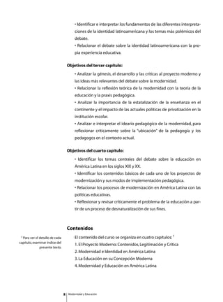 • Identificar e interpretar los fundamentos de las diferentes interpreta-
                                             ciones de la identidad latinoamericana y los temas más polémicos del
                                             debate.
                                             • Relacionar el debate sobre la identidad latinoamericana con la pro-
                                             pia experiencia educativa.

                                     Objetivos del tercer capítulo:
                                             • Analizar la génesis, el desarrollo y las críticas al proyecto moderno y
                                             las ideas más relevantes del debate sobre la modernidad.
                                             • Relacionar la reflexión teórica de la modernidad con la teoría de la
                                             educación y la praxis pedagógica.
                                             • Analizar la importancia de la estatalización de la enseñanza en el
                                             continente y el impacto de las actuales políticas de privatización en la
                                             institución escolar.
                                             • Analizar e interpretar el ideario pedagógico de la modernidad, para
                                             reflexionar críticamente sobre la “ubicación” de la pedagogía y los
                                             pedagogos en el contexto actual.

                                     Objetivos del cuarto capítulo:
                                             • Identificar los temas centrales del debate sobre la educación en
                                             América Latina en los siglos XIX y XX.
                                             • Identificar los contenidos básicos de cada uno de los proyectos de
                                             modernización y sus modos de implementación pedagógica.
                                             • Relacionar los procesos de modernización en América Latina con las
                                             políticas educativas.
                                             • Reflexionar y revisar críticamente el problema de la educación a par-
                                             tir de un proceso de desnaturalización de sus fines.



                                     Contenidos
 1 Para ver el detalle de cada       	       El contenido del curso se organiza en cuatro capítulos: 1
capítulo, examinar índice del
                                     	       1. El Proyecto Moderno: Contenidos, Legitimación y Crítica
              presente texto.
                                     	       2. Modernidad e Identidad en América Latina
                                     	       3. La Educación en su Concepción Moderna
                                     	       4. Modernidad y Educación en América Latina




                                        Modernidad y Educación
 
