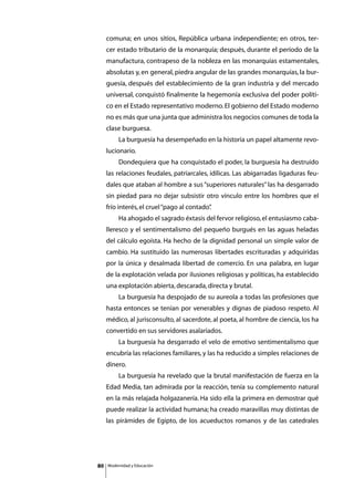 comuna; en unos sitios, República urbana independiente; en otros, ter-
     cer estado tributario de la monarquía; después, durante el período de la
     manufactura, contrapeso de la nobleza en las monarquías estamentales,
     absolutas y, en general, piedra angular de las grandes monarquías, la bur-
     guesía, después del establecimiento de la gran industria y del mercado
     universal, conquistó finalmente la hegemonía exclusiva del poder políti-
     co en el Estado representativo moderno. El gobierno del Estado moderno
     no es más que una junta que administra los negocios comunes de toda la
     clase burguesa.
     	        La burguesía ha desempeñado en la historia un papel altamente revo-
     lucionario.
     	        Dondequiera que ha conquistado el poder, la burguesía ha destruido
     las relaciones feudales, patriarcales, idílicas. Las abigarradas ligaduras feu-
     dales que ataban al hombre a sus “superiores naturales” las ha desgarrado
     sin piedad para no dejar subsistir otro vínculo entre los hombres que el
     frío interés, el cruel “pago al contado”
                                            .
     	        Ha ahogado el sagrado éxtasis del fervor religioso, el entusiasmo caba-
     lleresco y el sentimentalismo del pequeño burgués en las aguas heladas
     del cálculo egoísta. Ha hecho de la dignidad personal un simple valor de
     cambio. Ha sustituido las numerosas libertades escrituradas y adquiridas
     por la única y desalmada libertad de comercio. En una palabra, en lugar
     de la explotación velada por ilusiones religiosas y políticas, ha establecido
     una explotación abierta, descarada, directa y brutal.
     	        La burguesía ha despojado de su aureola a todas las profesiones que
     hasta entonces se tenían por venerables y dignas de piadoso respeto. Al
     médico, al jurisconsulto, al sacerdote, al poeta, al hombre de ciencia, los ha
     convertido en sus servidores asalariados.
     	        La burguesía ha desgarrado el velo de emotivo sentimentalismo que
     encubría las relaciones familiares, y las ha reducido a simples relaciones de
     dinero.
     	        La burguesía ha revelado que la brutal manifestación de fuerza en la
     Edad Media, tan admirada por la reacción, tenía su complemento natural
     en la más relajada holgazanería. Ha sido ella la primera en demostrar qué
     puede realizar la actividad humana; ha creado maravillas muy distintas de
     las pirámides de Egipto, de los acueductos romanos y de las catedrales




80       Modernidad y Educación
 