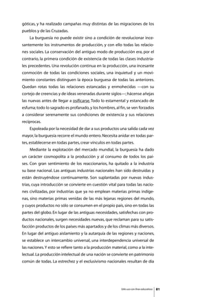 góticas, y ha realizado campañas muy distintas de las migraciones de los
pueblos y de las Cruzadas.
	   La burguesía no puede existir sino a condición de revolucionar ince-
santemente los instrumentos de producción, y con ello todas las relacio-
nes sociales. La conservación del antiguo modo de producción era, por el
contrario, la primera condición de existencia de todas las clases industria-
les precedentes. Una revolución continua en la producción, una incesante
conmoción de todas las condiciones sociales, una inquietud y un movi-
miento constantes distinguen la época burguesa de todas las anteriores.
Quedan rotas todas las relaciones estancadas y enmohecidas —con su
cortejo de creencias y de ideas veneradas durante siglos—; hácense añejas
las nuevas antes de llegar a osificarse. Todo lo estamental y estancado de
esfuma; todo lo sagrado es profanado, y los hombres, al fin, se ven forzados
a considerar serenamente sus condiciones de existencia y sus relaciones
recíprocas.
	   Espoleada por la necesidad de dar a sus productos una salida cada vez
mayor, la burguesía recorre el mundo entero. Necesita anidar en todas par-
tes, establecerse en todas partes, crear vínculos en todas partes.
	   Mediante la explotación del mercado mundial, la burguesía ha dado
un carácter cosmopolita a la producción y al consumo de todos los paí-
ses. Con gran sentimiento de los reaccionarios, ha quitado a la industria
su base nacional. Las antiguas industrias nacionales han sido destruidas y
están destruyéndose continuamente. Son suplantadas por nuevas indus-
trias, cuya introducción se convierte en cuestión vital para todas las nacio-
nes civilizadas, por industrias que ya no emplean materias primas indíge-
nas, sino materias primas venidas de las más lejanas regiones del mundo,
y cuyos productos no sólo se consumen en el propio país, sino en todas las
partes del globo. En lugar de las antiguas necesidades, satisfechas con pro-
ductos nacionales, surgen necesidades nuevas, que reclaman para su satis-
facción productos de los países más apartados y de los climas más diversos.
En lugar del antiguo aislamiento y la autarquía de las regiones y naciones,
se establece un intercambio universal, una interdependencia universal de
las naciones. Y esto se refiere tanto a la producción material, como a la inte-
lectual. La producción intelectual de una nación se convierte en patrimonio
común de todas. La estrechez y el exclusivismo nacionales resultan de día




                                                           Sólo uso con fines educativos   81
 