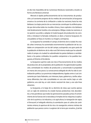 en día más imposibles; de las numerosas literaturas nacionales y locales se
     forma una literatura universal.
     	        Merced al rápido perfeccionamiento de los instrumentos de produc-
     ción y al constante progreso de los medios de comunicación, la burguesía
     arrastra a la corriente de la civilización a todas las naciones, hasta las más
     bárbaras. Los bajos precios de sus mercancías constituyen la artillería pesa-
     da que derrumba todas las murallas chinas y hace capitular a los bárbaros
     más fanáticamente hostiles a los extranjeros. Obliga a todas las naciones, si
     no quieren sucumbir, a adoptar el modo burgués de producción, las cons-
     triñe a introducir la llamada civilización, es decir, a hacerse burgueses. En
     una palabra: se forja un mundo a su imagen y semejanza.
     	        La burguesía ha sometido el campo al dominio de la ciudad. Ha crea-
     do urbes inmensas; ha aumentado enormemente la población de las ciu-
     dades en comparación con las del campo, sustrayendo una gran parte de
     la población al idiotismo de la vida rural. Del mismo modo que ha subordi-
     nado el campo a la ciudad, ha subordinado los países bárbaros o semibár-
     baros a los países civilizados, los pueblos campesinos a los pueblos bur-
     gueses, el Oriente al Occidente.
     	        La burguesía suprime cada vez más el fraccionamiento de los medios
     de producción, de la propiedad y de la población. Ha aglomerado la pobla-
     ción, centralizado los medios de producción y concentrado la propiedad
     en manos de unos pocos. La consecuencia obligada de ello ha sido la cen-
     tralización política. Las provincias independientes, ligadas entre sí casi úni-
     camente por lazos federales, con intereses, leyes, gobiernos y tarifas adua-
     neras diferentes, han sido consolidadas en una sola nación, bajo un solo
     gobierno, una sola ley, un solo interés nacional de clase y una sola línea
     aduanera.
     	        La burguesía, a lo largo de su dominio de clase, que cuenta apenas
     con un siglo de existencia, ha creado fuerzas productivas más abundan-
     tes y más grandiosas que todas las generaciones pasadas juntas. El someti-
     miento de las fuerzas de la naturaleza, el empleo de las máquinas, la aplica-
     ción de la química a la industria y a la agricultura, la navegación de vapor,
     el ferrocarril, el telégrafo eléctrico, la asimilación para el cultivo de conti-
     nentes enteros, la apertura de los ríos a la navegación, enteros núcleos de
     población que parece como si surgieran de la tierra por ensalmo. ¿Cuál de




82       Modernidad y Educación
 