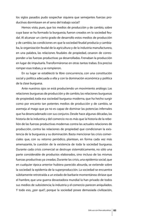 los siglos pasados pudo sospechar siquiera que semejantes fuerzas pro-
ductivas dormitasen en el seno del trabajo social?
	   Hemos visto, pues, que los medios de producción y de cambio, sobre
cuya base se ha formado la burguesía, fueron creados en la sociedad feu-
dal. Al alcanzar un cierto grado de desarrollo estos medios de producción
y de cambio, las condiciones en que la sociedad feudal producía y cambia-
ba, la organización feudal de la agricultura y de la industria manufacturera,
en una palabra, las relaciones feudales de propiedad, cesaron de corres-
ponder a las fuerzas productivas ya desarrolladas. Frenaban la producción
en lugar de impulsarla. Transformáronse en otras tantas trabas. Era preciso
romper esas trabas, y se rompieron.
	   En su lugar se estableció la libre concurrencia, con una constitución
social y política adecuada a ella y con la dominación económica y política
de la clase burguesa.
	   Ante nuestros ojos se está produciendo un movimiento análogo. Las
relaciones burguesas de producción y de cambio, las relaciones burguesas
de propiedad, toda esa sociedad burguesa moderna, que ha hecho surgir
como por encanto tan potentes medios de producción y de cambio, se
asemeja al mago que ya no es capaz de dominar las potencias infernales
que ha desencadenado con sus conjuros. Desde hace algunas décadas, las
historia de la industria y del comercio no es más que la historia de la rebe-
lión de las fuerzas productivas modernas contra las actuales relaciones de
producción, contra las relaciones de propiedad que condicionan la exis-
tencia de la burguesía y su dominación. Basta mencionar las crisis comer-
ciales que, con su retorno periódico, plantean, en forma cada vez más
amenazante, la cuestión de la existencia de toda la sociedad burguesa.
Durante cada crisis comercial se destruye sistemáticamente, no sólo una
parte considerable de productos elaborados, sino incluso de las mismas
fuerzas productivas ya creadas. Durante las crisis, una epidemia social, que
en cualquier época anterior hubiera parecido absurda, se extiende sobre
la sociedad: la epidemia de la superproducción. La sociedad se encuentra
súbitamente retrotraída a un estado de barbarie momentánea: diríase que
el hambre, que una guerra devastadora mundial la han privado de todos
sus medios de subsistencia; la industria y el comercio parecen aniquilados.
Y todo eso, ¿por qué?, porque la sociedad posee demasiada civilización,




                                                         Sólo uso con fines educativos   83
 