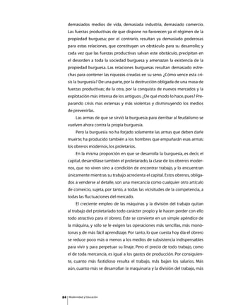 demasiados medios de vida, demasiada industria, demasiado comercio.
     Las fuerzas productivas de que dispone no favorecen ya el régimen de la
     propiedad burguesa; por el contrario, resultan ya demasiado poderosas
     para estas relaciones, que constituyen un obstáculo para su desarrollo; y
     cada vez que las fuerzas productivas salvan este obstáculo, precipitan en
     el desorden a toda la sociedad burguesa y amenazan la existencia de la
     propiedad burguesa. Las relaciones burguesas resultan demasiado estre-
     chas para contener las riquezas creadas en su seno. ¿Cómo vence esta cri-
     sis la burguesía? De una parte, por la destrucción obligada de una masa de
     fuerzas productivas; de la otra, por la conquista de nuevos mercados y la
     explotación más intensa de los antiguos. ¿De qué modo lo hace, pues? Pre-
     parando crisis más extensas y más violentas y disminuyendo los medios
     de prevenirlas.
     	        Las armas de que se sirvió la burguesía para derribar al feudalismo se
     vuelven ahora contra la propia burguesía.
     	        Pero la burguesía no ha forjado solamente las armas que deben darle
     muerte; ha producido también a los hombres que empuñarán esas armas:
     los obreros modernos, los proletarios.
     	        En la misma proporción en que se desarrolla la burguesía, es decir, el
     capital, desarróllase también el proletariado, la clase de los obreros moder-
     nos, que no viven sino a condición de encontrar trabajo, y lo encuentran
     únicamente mientras su trabajo acrecienta el capital. Estos obreros, obliga-
     dos a venderse al detalle, son una mercancía como cualquier otro artículo
     de comercio, sujeta, por tanto, a todas las vicisitudes de la competencia, a
     todas las fluctuaciones del mercado.
     	        El creciente empleo de las máquinas y la división del trabajo quitan
     al trabajo del proletariado todo carácter propio y le hacen perder con ello
     todo atractivo para el obrero. Éste se convierte en un simple apéndice de
     la máquina, y sólo se le exigen las operaciones más sencillas, más monó-
     tonas y de más fácil aprendizaje. Por tanto, lo que cuesta hoy día el obrero
     se reduce poco más o menos a los medios de subsistencia indispensables
     para vivir y para perpetuar su linaje. Pero el precio de todo trabajo, como
     el de toda mercancía, es igual a los gastos de producción. Por consiguien-
     te, cuanto más fastidioso resulta el trabajo, más bajan los salarios. Más
     aún, cuanto más se desarrollan la maquinaria y la división del trabajo, más




84       Modernidad y Educación
 