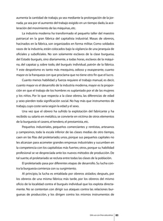 aumenta la cantidad de trabajo, ya sea mediante la prolongación de la jor-
nada, ya sea por el aumento del trabajo exigido en un tiempo dado, la ace-
leración del movimiento de las máquinas, etc.
	   La industria moderna ha transformado el pequeño taller del maestro
patriarcal en la gran fábrica del capitalista industrial. Masas de obreros,
hacinados en la fábrica, son organizados en forma militar. Como soldados
rasos de la industria, están colocados bajo la vigilancia de una jerarquía de
oficiales y suboficiales. No son solamente esclavos de la clase burguesa,
del Estado burgués, sino diariamente, a todas horas, esclavos de la máqui-
na, del capataz y, sobre todo, del burgués individual, patrón de la fábrica.
Y este despotismo es tanto más mezquino, odioso y exasperante, cuanto
mayor es la franqueza con que proclama que no tiene otro fin que el lucro.
	   Cuanto menos habilidad y fuerza requiere el trabajo manual, es decir,
cuanto mayor es el desarrollo de la industria moderna, mayor es la propor-
ción en que el trabajo de los hombres es suplantado por el de las mujeres
y los niños. Por lo que respecta a la clase obrera, las diferencias de edad
y sexo pierden toda significación social. No hay más que instrumentos de
trabajo, cuyo coste varía según la edad y el sexo.
	   Una vez que el obrero ha sufrido la explotación del fabricante y ha
recibido su salario en metálico, se convierte en víctima de otros elementos
de la burguesía: el casero, el tendero, el prestamista, etc.
	   Pequeños industriales, pequeños comerciantes y rentistas, artesanos
y campesinos, toda la escala inferior de las clases medias de otro tiempo,
caen en las filas del proletariado; unos, porque sus pequeños capitales no
les alcanzan para acometer grandes empresas industriales y sucumben en
la competencia con los capitalistas más fuertes; otros, porque su habilidad
profesional se ve despreciada ante los nuevos métodos de producción. De
tal suerte, el proletariado se recluta entre todas las clases de la población.
	   El proletariado pasa por diferentes etapas de desarrollo. Su lucha con-
tra la burguesía comienza con su surgimiento.
	   Al principio, la lucha es entablada por obreros aislados; después, por
los obreros de una misma fábrica; más tarde, por los obreros del mismo
oficio de la localidad contra el burgués individual que los explota directa-
mente. No se contentan con dirigir sus ataques contra las relaciones bur-
guesas de producción, y los dirigen contra los mismos instrumentos de




                                                               Sólo uso con fines educativos   85
 
