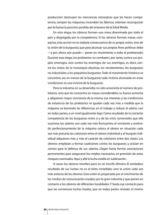 producción: destruyen las mercancías extranjeras que les hacen compe-
     tencia, rompen las máquinas, incendian las fábricas, intentan reconquistar
     por la fuerza la posición perdida del artesano de la Edad Media.
     	        En esta etapa, los obreros forman una masa diseminada por todo el
     país y disgregada por la competencia. Si los obreros forman masas com-
     pactas, esta acción no es todavía consecuencia de su propia unión, sino de
     la unión de la burguesía, que para alcanzar sus propios fines políticos debe
     —y por ahora aún puede— poner en movimiento a todo el proletariado.
     Durante esta etapa, los proletarios no combaten, por tanto, contra sus pro-
     pios enemigos, sino contra los enemigos de sus enemigos, es decir, con-
     tra los restos de la monarquía absoluta, los terratenientes, los burgueses
     no industriales y los pequeños burgueses. Todo el movimiento histórico se
     concentra, así, en manos de la burguesía; cada victoria alcanzada en estas
     condiciones es una victoria de la burguesía.
     	        Pero la industria, en su desarrollo, no sólo acrecienta el número de pro-
     letarios, sino que les concentra en masas considerables; su fuerza aumenta
     y adquieren mayor conciencia de la misma. Los intereses y las condiciones
     de existencia de los proletarios se igualan cada vez más a medida que la
     máquina va borrando las diferencias en el trabajo y reduce el salario, casi
     en todas partes, a un nivel igualmente bajo. Como resultado de la creciente
     competencia de los burgueses entre sí y de las crisis comerciales que ella
     ocasiona, los salarios son cada vez más fluctuantes; el constante y acelera-
     do perfeccionamiento de la máquina coloca al obrero en situación cada
     vez más precaria; las colisiones entre el obrero individual y el burgués indi-
     vidual adquieren más y más el carácter de colisiones entre dos clases. Los
     obreros empiezan a formar coaliciones contra los burgueses y actúan en
     común para la defensa de sus salarios. Llegan hasta formar asociaciones
     permanentes para asegurarse los medios necesarios, en previsión de estos
     choques eventuales. Aquí y allá la lucha estalla en sublevación.
     	        A veces los obreros triunfan; pero es un triunfo efímero. El verdadero
     resultado de sus luchas no es el éxito inmediato, sino la unión cada vez
     más extensa de los obreros. Esta unión es propiciada por el crecimiento de
     los medios de comunicación creados por la gran industria y que ponen en
     contacto a los obreros de diferentes localidades. Y basta ese contacto para
     que las numerosas luchas locales, que en todas partes revisten el mismo




86       Modernidad y Educación
 