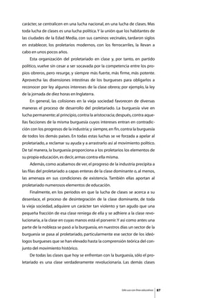 carácter, se centralicen en una lucha nacional, en una lucha de clases. Mas
toda lucha de clases es una lucha política. Y la unión que los habitantes de
las ciudades de la Edad Media, con sus caminos vecinales, tardaron siglos
en establecer, los proletarios modernos, con los ferrocarriles, la llevan a
cabo en unos pocos años.
	   Esta organización del proletariado en clase y, por tanto, en partido
político, vuelve sin cesar a ser socavada por la competencia entre los pro-
pios obreros, pero resurge, y siempre más fuerte, más firme, más potente.
Aprovecha las disensiones intestinas de los burgueses para obligarlos a
reconocer por ley algunos intereses de la clase obrera; por ejemplo, la ley
de la jornada de diez horas en Inglaterra.
	   En general, las colisiones en la vieja sociedad favorecen de diversas
maneras el proceso de desarrollo del proletariado. La burguesía vive en
lucha permanente; al principio, contra la aristocracia; después, contra aque-
llas facciones de la misma burguesía cuyos intereses entran en contradic-
ción con los progresos de la industria; y siempre, en fin, contra la burguesía
de todos los demás países. En todas estas luchas se ve forzada a apelar al
proletariado, a reclamar su ayuda y a arrastrarlo así al movimiento político.
De tal manera, la burguesía proporciona a los proletarios los elementos de
su propia educación, es decir, armas contra ella misma.
	   Además, como acabamos de ver, el progreso de la industria precipita a
las filas del proletariado a capas enteras de la clase dominante o, al menos,
las amenaza en sus condiciones de existencia. También ellas aportan al
proletariado numerosos elementos de educación.
	   Finalmente, en los períodos en que la lucha de clases se acerca a su
desenlace, el proceso de desintegración de la clase dominante, de toda
la vieja sociedad, adquiere un carácter tan violento y tan agudo que una
pequeña fracción de esa clase reniega de ella y se adhiere a la clase revo-
lucionaria, a la clase en cuyas manos está el porvenir. Y así como antes una
parte de la nobleza se pasó a la burguesía, en nuestros días un sector de la
burguesía se pasa al proletariado, particularmente ese sector de los ideó-
logos burgueses que se han elevado hasta la comprensión teórica del con-
junto del movimiento histórico.
	   De todas las clases que hoy se enfrentan con la burguesía, sólo el pro-
letariado es una clase verdaderamente revolucionaria. Las demás clases




                                                          Sólo uso con fines educativos   87
 
