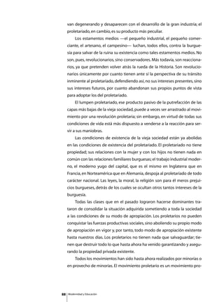 van degenerando y desaparecen con el desarrollo de la gran industria; el
     proletariado, en cambio, es su producto más peculiar.
     	        Los estamentos medios —el pequeño industrial, el pequeño comer-
     ciante, el artesano, el campesino— luchan, todos ellos, contra la burgue-
     sía para salvar de la ruina su existencia como tales estamentos medios. No
     son, pues, revolucionarios, sino conservadores. Más todavía, son reacciona-
     rios, ya que pretenden volver atrás la rueda de la Historia. Son revolucio-
     narios únicamente por cuanto tienen ante sí la perspectiva de su tránsito
     inminente al proletariado, defendiendo así, no sus intereses presentes, sino
     sus intereses futuros, por cuanto abandonan sus propios puntos de vista
     para adoptar los del proletariado.
     	        El lumpen proletariado, ese producto pasivo de la putrefacción de las
     capas más bajas de la vieja sociedad, puede a veces ser arrastrado al movi-
     miento por una revolución proletaria; sin embargo, en virtud de todas sus
     condiciones de vida está más dispuesto a venderse a la reacción para ser-
     vir a sus maniobras.
     	        Las condiciones de existencia de la vieja sociedad están ya abolidas
     en las condiciones de existencia del proletariado. El proletariado no tiene
     propiedad; sus relaciones con la mujer y con los hijos no tienen nada en
     común con las relaciones familiares burguesas; el trabajo industrial moder-
     no, el moderno yugo del capital, que es el mismo en Inglaterra que en
     Francia, en Norteamérica que en Alemania, despoja al proletariado de todo
     carácter nacional. Las leyes, la moral, la religión son para él meros prejui-
     cios burgueses, detrás de los cuales se ocultan otros tantos intereses de la
     burguesía.
     	        Todas las clases que en el pasado lograron hacerse dominantes tra-
     taron de consolidar la situación adquirida sometiendo a toda la sociedad
     a las condiciones de su modo de apropiación. Los proletarios no pueden
     conquistar las fuerzas productivas sociales, sino aboliendo su propio modo
     de apropiación en vigor y, por tanto, todo modo de apropiación existente
     hasta nuestros días. Los proletarios no tienen nada que salvaguardar; tie-
     nen que destruir todo lo que hasta ahora ha venido garantizando y asegu-
     rando la propiedad privada existente.
     	        Todos los movimientos han sido hasta ahora realizados por minorías o
     en provecho de minorías. El movimiento proletario es un movimiento pro-




88       Modernidad y Educación
 