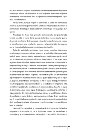pio de la inmensa mayoría en provecho de la inmensa mayoría. El proleta-
riado, capa inferior de la sociedad actual, no puede levantarse, no puede
enderezarse, sin hacer saltar toda la superestructura formada por las capas
de la sociedad oficial.
	   Por su forma, aunque no por su contenido, la lucha del proletariado
contra la burguesía es primeramente una lucha nacional. Es natural que el
proletariado de cada país deba acabar en primer lugar con su propia bur-
guesía.
	   Al esbozar las fases más generales del desarrollo del proletariado,
hemos seguido el curso de la guerra civil más o menos oculta que se
desarrolla en el seno de la sociedad existente, hasta el momento en que
se transforma en una revolución abierta, y el proletariado, derrocando
por la violencia a la burguesía, implanta su dominación.
	   Todas las sociedades anteriores, como hemos visto, han descansado
en el antagonismo entre clases opresoras y oprimidas. Mas para poder
oprimir a una clase, es preciso asegurarle unas condiciones que le permi-
tan, por lo menos, arrastrar su existencia de esclavitud. El siervo, en pleno
régimen de servidumbre, llegó a miembro de la comuna, lo mismo que el
pequeño burgués llegó a elevarse a la categoría de burgués bajo el yugo
del absolutismo feudal. El obrero moderno, por el contrario, lejos de elevar-
se con el progreso de la industria, desciende cada vez más por debajo de
las condiciones de vida de su propia clase. El trabajador cae en la miseria;
la pobreza crece más rápidamente todavía que la población y que la rique-
za. Es, pues, evidente que la burguesía ya no es capaz de seguir desempe-
ñando el papel de clase dominante de la sociedad ni de imponer a ésta,
como ley reguladora, las condiciones de existencia de su clase. No es capaz
de dominar, porque no es capaz de asegurar a su esclavo la existencia ni
siquiera dentro del marco de la esclavitud, porque se ve obligada a dejarle
decaer hasta el punto de tener que mantenerlo, en lugar de ser mantenida
por él. La sociedad ya no puede vivir bajo su dominación; lo que equivale a
decir que la existencia de la burguesía es, en lo sucesivo, incompatible con
la de la sociedad.
	   La condición esencial de la existencia y de la dominación de la clase
burguesa es la acumulación de la riqueza en manos de particulares, la
formación y el acrecentamiento del capital. La condición de existencia




                                                         Sólo uso con fines educativos   89
 