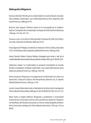 Bibliografía Obligatoria


Berman, Marshall. “Brindis por la modernidad” en Casullo, Nicolás (compila-
                                            ,
dor), El debate modernidad - pos modernidad. Buenos Aires, Argentina, Edi-
torial Punto Sur, 1989, pp. 67-91.


Brunner, José Joaquín. “América Latina en la encrucijada de la moderni-
dad” en Cartografía de la modernidad. Santiago de Chile, Dolmen Ediciones,
   ,
1995, pp. 119-145, 167-175.


Casassus, Juan. La escuela y la (des) igualdad. Santiago de Chile, Lom Edicio-
nes Ltda., Colección Escafandra, 2003, pp. 23-59.


Freud, Sigmund.“Prólogo a la edición en hebreo” en Totem y Tabú y otras obras
                                              ,
(1913-1914). Buenos Aires, Argentina, Editorial Amorrortu, 1994, pp. 9-26.


García Canclini, Néstor. Culturas híbridas. Estrategias para entrar y salir de la
modernidad. Barcelona, España, Nueva Edición, Paidós, 2001, pp. 81-94; 281-297.


Habermas, Jürgen. “La modernidad: un proyecto incompleto” en Casullo,
                                                        ,
Nicolás (compilador). El debate modernidad - pos modernidad. Buenos Aires,
Argentina, Editorial Punto Sur, 1989, pp. 136-149.


Kant, Immanuel. “Respuesta a la pregunta por la Ilustración” en ¿Qué es la
                                                           ,
Ilustración?, Colección Clásicos del Pensamiento, Volumen 43, 3ª edición.
Madrid, Editorial Tecnos, 1993, pp. 17-29.


Larraín, Jorge. Modernidad, razón e identidad en América Latina. Santiago de
Chile, Editorial Andrés Bello, 2000, pp. 61-68; 78-88; 89-94; 108-125; 127-131.


Marx, Carlos y Engels, Federico. “Burgueses y proletarios” y “Conclusión:
Actitud de los comunistas ante los otros partidos de oposición” (fragmen-
to) Manifiesto del Partido Comunista, en: Ponce, Aníbal, Biografía del Mani-
fiesto Comunista, Santiago de Chile, Editorial Quimantú, 1972, pp. 15-23 y
80-82.




                                                            Sólo uso con fines educativos   
 