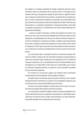 del capital es el trabajo asalariado. El trabajo asalariado descansa exclu-
     sivamente sobre la competencia de los obreros entre sí. El progreso de la
     industria, del que la burguesía, incapaz de oponérsele, es agente involun-
     tario, sustituye el aislamiento de los obreros, resultante de la competencia,
     por su unión revolucionaria mediante la asociación. Así, el desarrollo de la
     gran industria socava bajo los pies de la burguesía las bases sobre las que
     ésta produce y se apropia lo producido. La burguesía produce, ante todo,
     sus propios sepultureros. Su hundimiento y la victoria del proletariado son
     igualmente inevitables.
     	        ... Jamás, en ningún momento, se olvida este partido de inculcar a los
     obreros la más clara conciencia del antagonismo hostil que existe entre la
     burguesía y el proletariado, a fin de que los obreros alemanes sepan con-
     vertir de inmediato las condiciones sociales y políticas que forzosamente
     ha de traer consigo la dominación burguesa en otras tantas armas contra
     la burguesía, a fin de que, tan pronto sean derrocadas las clases reacciona-
     rias en Alemania, comience inmediatamente la lucha contra la misma bur-
     guesía.
     	        Los comunistas fijan su principal atención en Alemania, porque Ale-
     mania se halla en vísperas de una revolución burguesa y porque llevará a
     cabo esta revolución bajo condiciones más progresivas de la civilización
     europea en general, y con un proletariado mucho más desarrollado que el
     de Inglaterra en el siglo XVII y el de Francia en el siglo XVIII, y, por lo tanto,
     la revolución burguesa alemana no podrá ser sino el preludio inmediato
     de una revolución proletaria.
     	        En resumen, los comunistas apoyan por doquier todo movimiento
     revolucionario contra el régimen social y político existente.
     	        En todos estos movimientos ponen en primer término, como cuestión
     fundamental del movimiento, la cuestión de la propiedad, cualquiera que
     sea la forma más o menos desarrollada que ésta revista.
     	        En fin, los comunistas trabajan en todas partes por la unión y el acuer-
     do entre los partidos democráticos de todos los países.
     	        Los comunistas consideran indigno ocultar sus ideas y propósitos. Pro-
     claman abiertamente que sus objetivos sólo pueden ser alcanzados derro-
     cando por la violencia todo el orden social existente. Las clases dominan-
     tes pueden temblar ante una Revolución Comunista.




90       Modernidad y Educación
 