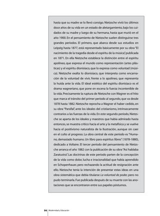 hasta que su madre se lo llevó consigo. Nietzsche vivió los últimos
          doce años de su vida en un estado de aletargamiento, bajo los cui-
          dados de su madre y luego de su hermana, hasta que murió en el
          año 1900. En el pensamiento de Nietzsche suelen distinguirse tres
          grandes períodos. El primero, que abarca desde sus estudios en
          Leipzig hasta 1877, está representado básicamente por su obra “El
          nacimiento de la tragedia desde el espíritu de la música” publicada
                                                                  ,
          en 1871. En ella Nietzsche establece la distinción entre el espíritu
          apolíneo, que expresa el mundo como representación (artes plás-
          ticas) y el espíritu dionisiaco, que lo expresa como voluntad (músi-
          ca). Nietzsche exalta lo dionisiaco, que interpreta como encarna-
          ción de la voluntad de vivir, frente a lo apolíneo, que representa
          la huida ante la vida. El ideal estético del espíritu dionisiaco es el
          drama wagneriano, que pone en escena la fuerza incontenible de
          la vida. Precisamente la ruptura de Nietzsche con Wagner es el hito
          que marca el tránsito del primer período al segundo, que va desde
          1878 hasta 1882. Nietzsche reprocha a Wagner el haber cedido, en
          su obra “Parsifal” ante los ideales del cristianismo, intrínsecamente
                           ,
          contrarios a las fuerzas de la vida. En este segundo período, Nietzs-
          che se aparta de los ideales y maestros que había admirado hasta
          entonces, se muestra crítico hacia el arte y la metafísica y se vuelve
          hacia el positivismo naturalista de la Ilustración, aunque sin caer
          en el culto al progreso. La obra central de este período es “Huma-
          no, demasiado humano. Un libro para espíritus libres” (1878-1880),
          dedicado a Voltaire. El tercer período del pensamiento de Nietzs-
          che arranca el año 1882 con la publicación de su obra “Así hablaba
          Zaratustra” Las doctrinas de este período parten de la concepción
                    .
          de la vida como dolor, lucha e irracionalidad que había aprendido
          en Schopenhauer, pero rechazando la actitud de resignación ante
          ello. Nietzsche tenía la intención de presentar estas ideas en una
          obra sistemática que debía titularse La voluntad de poder, pero no
          pudo terminarla. Fue publicada después de su muerte con las ano-
          taciones que se encontraron entre sus papeles póstumos.




94   Modernidad y Educación
 