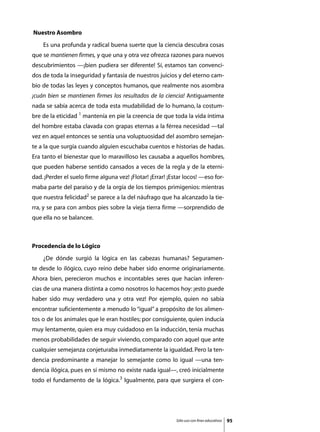 Nuestro Asombro
	   Es una profunda y radical buena suerte que la ciencia descubra cosas
que se mantienen firmes, y que una y otra vez ofrezca razones para nuevos
descubrimientos —¡bien pudiera ser diferente! Sí, estamos tan convenci-
dos de toda la inseguridad y fantasía de nuestros juicios y del eterno cam-
bio de todas las leyes y conceptos humanos, que realmente nos asombra
¡cuán bien se mantienen firmes los resultados de la ciencia! Antiguamente
nada se sabía acerca de toda esta mudabilidad de lo humano, la costum-
bre de la eticidad 1 mantenía en pie la creencia de que toda la vida íntima
del hombre estaba clavada con grapas eternas a la férrea necesidad —tal
vez en aquel entonces se sentía una voluptuosidad del asombro semejan-
te a la que surgía cuando alguien escuchaba cuentos e historias de hadas.
Era tanto el bienestar que lo maravilloso les causaba a aquellos hombres,
que pueden haberse sentido cansados a veces de la regla y de la eterni-
dad. ¡Perder el suelo firme alguna vez! ¡Flotar! ¡Errar! ¡Estar locos! —eso for-
maba parte del paraíso y de la orgía de los tiempos primigenios: mientras
que nuestra felicidad2 se parece a la del náufrago que ha alcanzado la tie-
rra, y se para con ambos pies sobre la vieja tierra firme —sorprendido de
que ella no se balancee.



Procedencia de lo Lógico
	   ¿De dónde surgió la lógica en las cabezas humanas? Seguramen-
te desde lo ilógico, cuyo reino debe haber sido enorme originariamente.
Ahora bien, perecieron muchos e incontables seres que hacían inferen-
cias de una manera distinta a como nosotros lo hacemos hoy: ¡esto puede
haber sido muy verdadero una y otra vez! Por ejemplo, quien no sabía
encontrar suficientemente a menudo lo “igual” a propósito de los alimen-
tos o de los animales que le eran hostiles; por consiguiente, quien inducía
muy lentamente, quien era muy cuidadoso en la inducción, tenía muchas
menos probabilidades de seguir viviendo, comparado con aquel que ante
cualquier semejanza conjeturaba inmediatamente la igualdad. Pero la ten-
dencia predominante a manejar lo semejante como lo igual —una ten-
dencia ilógica, pues en sí mismo no existe nada igual—, creó inicialmente
todo el fundamento de la lógica.3 Igualmente, para que surgiera el con-




                                                            Sólo uso con fines educativos   95
 