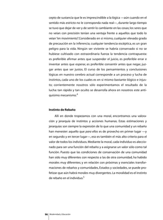cepto de sustancia que le es imprescindible a la lógica —aún cuando en el
     sentido más estricto no le corresponda nada real—, durante largo tiempo
     se tuvo que dejar de ver y de sentir lo cambiante en las cosas; los seres que
     no veían con precisión tenían una ventaja frente a aquellos que todo lo
     veían “en movimiento” Considerado en sí mismo, cualquier elevado grado
                         .
     de precaución en la inferencia, cualquier tendencia escéptica, es un gran
     peligro para la vida. Ningún ser viviente se habría conservado si no se
     hubiese cultivado con extraordinaria fuerza la tendencia contrapuesta:
     es preferible afirmar antes que suspender el juicio, es preferible errar e
     inventar antes que esperar, es preferible consentir antes que negar, juz-
     gar antes que ser justos. El curso de los pensamientos y conclusiones
     lógicas en nuestro cerebro actual corresponde a un proceso y lucha de
     instintos, cada uno de los cuales es en sí mismo bastante ilógico e injus-
     to; corrientemente nosotros sólo experimentamos el resultado de la
     lucha: tan rápido y tan oculto se desarrolla ahora en nosotros este anti-
     quísimo mecanismo.4



     Instinto de Rebaño
     	        Allí en donde tropezamos con una moral, encontramos una valora-
     ción y jerarquía de instintos y acciones humanas. Estas estimaciones y
     jerarquías son siempre la expresión de lo que una comunidad y un rebaño
     han menester: aquello que para ellos es de provecho en primer lugar —y
     en segundo y en tercer lugar—, eso es también el más alto criterio para el
     valor de todos los individuos. Mediante la moral, cada individuo es aleccio-
     nado para ser una función del rebaño y a asignarse un valor sólo como tal
     función. Puesto que las condiciones de conservación de una comunidad
     han sido muy diferentes con respecto a las de otra comunidad, ha habido
     morales muy diferentes; y en relación con próximas y esenciales transfor-
     maciones de rebaños y comunidades, Estados y sociedades, se puede pro-
     fetizar que aún habrá morales muy divergentes. La moralidad es el instinto
     de rebaño en el individuo.5




96       Modernidad y Educación
 
