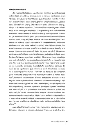 El Hombre Frenético
	   ¿No habéis oído hablar de aquel hombre frenético6 que en la claridad
del mediodía prendió una lámpara, corrió al mercado y gritaba sin cesar:
“¡Busco a Dios, busco a Dios!”? Puesto que allí estaban reunidos muchos
que precisamente no creían en Dios, provocó una gran carcajada. “¿Es que
se ha perdido?” dijo uno. “¿Se ha extraviado como un niño?” dijo otro. “¿O
              ,                                           ,
es que se mantiene escondido? ¿Tiene temor de nosotros? ¿Se ha embar-
cado en un navío? ¿Ha emigrado?” —así gritaban y reían confusamente.
El hombre frenético saltó en medio de ellos y los traspasó con su mira-
da. “¿A dónde ha ido Dios?” gritó, “¡yo os lo voy a decir! ¡Nosotros lo hemos
                          ,
matado —vosotros y yo! ¡Todos nosotros somos sus asesinos! ¿Pero cómo
hemos hecho esto? ¿Cómo fuimos capaces de beber el mar? ¿Quién nos
dio la esponja para borrar todo el horizonte? ¿Qué hicimos cuando des-
encadenamos esta tierra de su sol? ¿Hacia dónde se mueve ahora? ¿Hacia
dónde nos movemos nosotros? ¿Lejos de todos los soles? ¿No caemos
continuamente? ¿Y hacia atrás, hacia los lados, hacia adelante, hacia todos
los lados? ¿Hay aún un arriba y un abajo? ¿No erramos como a través de
una nada infinita? ¿No nos sofoca el espacio vacío? ¿No se ha vuelto todo
más frío? ¿No llega continuamente la noche y más noche? ¿No habrán
de ser encendidas lámparas a mediodía? ¿No escuchamos aún nada del
ruido de los sepultureros que entierran a Dios? ¿No olemos aún nada
de la descomposición divina? —también los dioses se descomponen.
¡Dios ha muerto! ¡Dios permanece muerto! ¡Y nosotros lo hemos mata-
do! 7 ¿Cómo nos consolamos los asesinos de todos los asesinos? Lo más
sagrado y lo más poderoso que hasta ahora poseía el mundo, sangra bajo
nuestros cuchillos —¿quién nos lavará esta sangre? ¿Con qué agua podre-
mos limpiarnos? ¿Qué fiestas expiatorias, qué juegos sagrados tendremos
que inventar? ¿No es la grandeza de este hecho demasiado grande para
nosotros? ¿No hemos de convertirnos nosotros mismos en dioses, sólo
para aparecer dignos ante ellos? ¡Nunca hubo un hecho más grande —
y quienquiera nazca después de nosotros, pertenece por la voluntad de
este hecho a una historia más allá que todas las historias habidas hasta
ahora!” 8
	   Aquí calla el hombre frenético y miró nuevamente a sus oyentes: tam-
bién éstos callaron y lo miraron extrañados. Finalmente lanzó él su lám-




                                                         Sólo uso con fines educativos   97
 