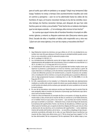 para al suelo, que saltó en pedazos y se apagó. “Llegó muy temprano” dijo
                                                                        ,
     luego, “todavía no estoy a tiempo. Este acontecimiento inaudito aún está
     en camino y peregrina —aún no se ha adentrado hasta los oídos de los
     hombres. El rayo y el trueno necesitan tiempo, la luz de las estrellas nece-
     sita tiempo, los hechos necesitan tiempo, aún después de que han sido
     hechos, para ser vistos y escuchados.9 Este hecho les es todavía más lejano
     que la más lejana estrella —¡Y sin embargo, ellos mismos lo han hecho!”
     	        Se cuenta que aquel mismo día el hombre frenético irrumpió en dife-
     rentes iglesias y entonó su Requiem aeternam deo (Descanso eterno para
     Dios). Sacado de ellas e impelido a hablar, sólo respondió una y otra vez:
     “¿Qué son aún estas iglesias, si no son las criptas y mausoleos de Dios?”


     Notas

     1. 	 Aquí Nietzsche invierte los términos con que refiere en el § 43 a la eticidad de la cos-
          tumbre (ver nota 56), para destacar el hecho de que la eticidad también puede conver-
          tirse en una costumbre y recibir la valoración propia a ésta.
     2. 	 Ver CJ., prólogo § 3, 302; AC., § 1.
     3. 	 Las consideraciones de Nietzsche acerca de la lógica cabe verlas en conexión con el
          replanteamiento del problema del conocimiento, como se señaló en la nota 98. Ver A., §
          30, 31, 32; HdH., II, v.s., § 12; frag. póst. VP., § 512, 516, 521.
     4. 	 La revalorización del cuerpo como centro de gravedad del hombre implica tener que
          repensar la presencia y participación en él de los instintos, como fuerzas a partir de
          cuyas relaciones se constituye y se ha de intentar comprender el quehacer del hombre,
          a través de diferentes procesos de transformación y creación. El proceso de socializa-
          ción y moralización de los instintos es el punto de partida para su posterior diferencia-
          ción en algo propiamente humano e individual. Ver A., § 38, 119, 560; MBM., § 3, 6, 36;
          frag, post. VP., § 311.
     5. 	 En G.M., especialmente en los tratados I y II, Nietzsche desarrolla este planteamiento
          mediante un análisis del carácter creador de valores que puede adoptar el resentimien-
          to del hombre de rebaño, de los esclavos, por ejemplo, tal como sucedería en el caso de
          la moral cristiana.
     6. 	 En uno de los borradores más extensos escritos por Nietzsche para la versión final de
          este parágrafo, daba el nombre de Zaratustra al personaje que finalmente aquí deno-
          mina como el hombre frenético.
     7. 	 Si bien la crítica de Nietzsche al concepto de Dios se encuentra a lo largo de práctica-
          mente toda su obra, el tema de la muerte de Dios es central en su Así habló Zaratustra,
          en la medida misma en que, junto a esa muerte —que acontece de muchas maneras,
          pero que es también un asesinato—, Nietzsche inicia, a través de la figura de Zaratustra,
          la enseñanza del superhombre. Frente a las formas de decadencia y nihilismo que sig-
          nifican para los hombres, por un aparte, la doctrina religiosa de Dios y, por otra, la crítica
          y destrucción de esa doctrina, con la enseñanza del superhombre —como replantea-
          miento del sentido del hombre y de la tierra— se escenifica y despliega el tipo de pen-
          samiento ascendente, afirmador de la vida, con que Nietzsche busca transformar esa
          muerte de Dios. Sobre este último tema, ver Z., “De la virtud que hace regalos” § 3, “En
          las islas afortunadas” “de los compasivos” “De los apóstatas” “de las tablas viejas y nue-
                                    ,                         ,               ,




98       Modernidad y Educación
 