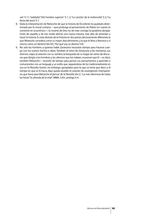 vas” § 11, “Jubilado” “Del hombre superior” § 1, 2, “La canción de la melancolía” § 2, “La
                           ,
     fiesta del asno” § 1.
8. 	 Dada la interpretación de Nietzsche de que la historia de Occidente ha quedado deter-
     minada por la moral cristiana —que prolonga el pensamiento de Platón en cuanto lo
     convierte en ecuménico—, la muerte de Dios ha de traer consigo la paulatina desapa-
     rición de aquélla, y de ese modo abrirse una nueva manera, más alta, de entender y
     hacer la historia. Es esta división de la historia en dos partes decisivamente diferentes la
     que Nietzsche considera como su mayor descubrimiento, y la que le lleva a llamarse a sí
     mismo como un “destino” Ver EH., “Por qué soy un destino” § 8.
                                 .
9. 	 No sólo los hombres a quienes habla Zaratustra necesitan tiempo para hacerse cuer-
     po con los nuevos hechos e ideas. También el retiro de Zaratustra a las montañas, sus
     diversos viajes, la relación con su sombra, la búsqueda de su hogar, las series de discur-
     sos que dirigió a los hombres y los silencios que los rodean, muestran que él —es decir,
     también Nietzsche— necesitó de tiempo para pensar sus pensamientos y aprender a
     comunicarlos con un lenguaje y un estilo que, separándose de los tradicionalmente en
     uso en la filosofía, fuesen sin embargo apropiados para lo que se tenía que decir y el
     tiempo en que se lo hacía. Aquí queda aludido el carácter de unzaitgemäs: intempesti-
     vo, que tiene para Nietzsche el pensar de la filosofía. Ver Z., “La más silenciosa de todas
     las horas”“la ofrenda de la miel”; MBM., § EH., prólogo § 4.
               ,




                                                                        Sólo uso con fines educativos   99
 