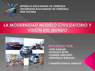 REPÚBLICA BOLIVARIANA DE VENEZUELA
      UNIVERSIDAD BOLIVARIANA DE VENEZUELA
      SEDE TACHIRA




LA MODERNIDAD MODELO CIVILIZATORIO Y
         VISIÓN DEL MUNDO


                           REALIZADO POR:
                           •JOSE AGUILAR
                           •GONZALO REYES
                           •CARMEN ARELLANO
                           •ARISTOBULO BARAJAS

                           V SEMESTRE ESTUDIOS JURIDICOS
 