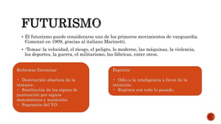  El futurismo puede considerarse uno de los primeros movimientos de vanguardia.
Comenzó en 1909, gracias al italiano Marinetti.
 -Temas: la velocidad, el riesgo, el peligro, lo moderno, las máquinas, la violencia,
los deportes, la guerra, el militarismo, las fábricas, entre otros.
Reformas literarias:
• Destrucción absoluta de la
sintaxis.
• Sustitución de los signos de
puntuación por signos
matemáticos y musicales.
• Supresión del YO.
Espíritu:
• Odio a la inteligencia a favor de la
intuición.
• Ruptura con todo lo pasado.
 
