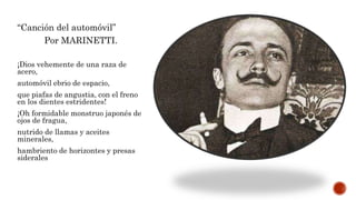 “Canción del automóvil”
Por MARINETTI.
¡Dios vehemente de una raza de
acero,
automóvil ebrio de espacio,
que piafas de angustia, con el freno
en los dientes estridentes!
¡Oh formidable monstruo japonés de
ojos de fragua,
nutrido de llamas y aceites
minerales,
hambriento de horizontes y presas
siderales
 