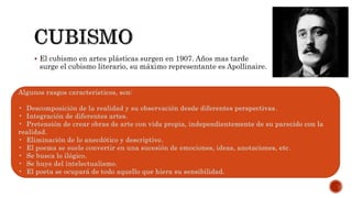  El cubismo en artes plásticas surgen en 1907. Años mas tarde
surge el cubismo literario, su máximo representante es Apollinaire.
Algunos rasgos característicos, son:
• Descomposición de la realidad y su observación desde diferentes perspectivas.
• Integración de diferentes artes.
• Pretensión de crear obras de arte con vida propia, independientemente de su parecido con la
realidad.
• Eliminación de lo anecdótico y descriptivo.
• El poema se suele convertir en una sucesión de emociones, ideas, anotaciones, etc.
• Se busca lo ilógico.
• Se huye del intelectualismo.
• El poeta se ocupará de todo aquello que hiera su sensibilidad.
 