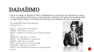  Tiene su origen en Zurich en 1916. El Dadaísmo se caracterizó por rebelarse en contra
de las convenciones literarias, y especialmente artísticas. Fue propuesto por Hugo Ball
y luego Tristan Tzara, este ultimo se convierte en el emblema de esta vanguardia.
BOCA – He ganado mucho dinero.
NARIZ – Muy bien, ¿y usted?
BOCA – Nado en el estanque con collares de peces
rojos.
CUELLO – Muy bien, ¿y usted?
BOCA – Voy peinada a lo americano.
NARIZ – Muy bien, ¿y usted?
OJO – Ya he visto eso en Nueva York.
CUELLO – Muy bien, ¿y usted?
BOCA – No entiendo los rumores de una próxima
guerra.
EL CORAZÓN A GAS (Fragmento)
Tristán Tzara
 