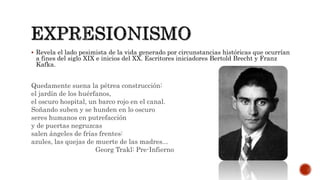  Revela el lado pesimista de la vida generado por circunstancias históricas que ocurrían
a fines del siglo XIX e inicios del XX. Escritores iniciadores Bertold Brecht y Franz
Kafka.
Quedamente suena la pétrea construcción:
el jardín de los huérfanos,
el oscuro hospital, un barco rojo en el canal.
Soñando suben y se hunden en lo oscuro
seres humanos en putrefacción
y de puertas negruzcas
salen ángeles de frías frentes:
azules, las quejas de muerte de las madres...
Georg Trakl: Pre-Infierno
 