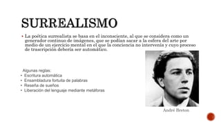  La poética surrealista se basa en el inconsciente, al que se considera como un
generador continuo de imágenes, que se podían sacar a la esfera del arte por
medio de un ejercicio mental en el que la conciencia no intervenía y cuyo proceso
de trascripción debería ser automático.
Algunas reglas:
• Escritura automática
• Ensambladura fortuita de palabras
• Reseña de sueños
• Liberación del lenguaje mediante metáforas
André Breton
 