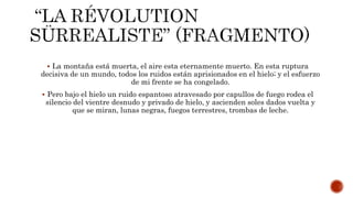  La montaña está muerta, el aire esta eternamente muerto. En esta ruptura
decisiva de un mundo, todos los ruidos están aprisionados en el hielo; y el esfuerzo
de mi frente se ha congelado.
 Pero bajo el hielo un ruido espantoso atravesado por capullos de fuego rodea el
silencio del vientre desnudo y privado de hielo, y ascienden soles dados vuelta y
que se miran, lunas negras, fuegos terrestres, trombas de leche.
 