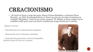  Se inició en París a cargo del poeta chileno Vicente Huidobro y el francés Pierre
Reverdy , en 1918. Su principal divisa es “hacer un arte que no imite ni traduzca la
realidad” (Huidobro), “crear lo que nunca veremos” (G. Diego), es decir, romper con la
realidad visible para crear una nueva realidad que tenga sentido por sí misma.
Algunos recursos :
• Total libertad en la elaboración de imágenes.
• Desconexión de los referentes racionales.
• Supresión de puntuación, escritura ideográfica,
distintos tipos de letra en un poema.
 