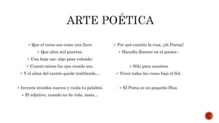  Que el verso sea como una llave
 Que abra mil puertas.
 Una hoja cae; algo pasa volando;
 Cuanto miren los ojos creado sea,
 Y el alma del oyente quede temblando…
 Inventa mundos nuevos y cuida tu palabra;
 El adjetivo, cuando no da vida, mata…
 Por qué cantáis la rosa, ¡oh Poetas!
 Hacedla florecer en el poema ;
 Sólo para nosotros
 Viven todas las cosas bajo el Sol.
 El Poeta es un pequeño Dios.
 
