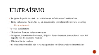  Surge en España en 1918 , su intención es enfrentarse al modernismo
 Tiene influencias futuristas ,es un movimiento estrictamente literario y poético
Características:
Uso de la metáfora
Síntesis de 2 o mas imágenes en una
Imágenes y metáforas chocantes , ilógicas, donde destacan el mundo del cine, del
deporte y el del adelanto técnico
Eliminación de la rima
El ultraísmo coincidía con otras vanguardias en eliminar el sentimentalismo
 
