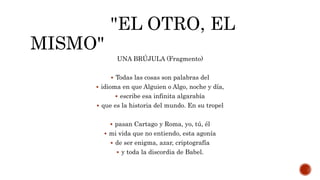 "EL OTRO, EL
MISMO"
UNA BRÚJULA (Fragmento)
 Todas las cosas son palabras del
 idioma en que Alguien o Algo, noche y día,
 escribe esa infinita algarabía
 que es la historia del mundo. En su tropel
 pasan Cartago y Roma, yo, tú, él
 mi vida que no entiendo, esta agonía
 de ser enigma, azar, criptografía
 y toda la discordia de Babel.
 