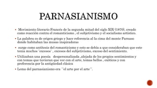  Movimiento literario Francés de la segunda mitad del siglo XIX (1870), creado
como reacción contra el romanticismo , el subjetivismo y el socialismo artístico.
 La palabra es de origen griego y hace referencia al la cima del monte Parnaso
donde habitaban las musas inspiradoras
 surge como antítesis del romanticismo y esto se debía a que consideraban que este
tenia muchos ¨excesos¨ , excesos del subjetivismo, exceso del sentimiento.
 Utilizaban una poesía despersonalizada ,alejada de los propios sentimientos y
con temas que tuvieran que ver con el arte, temas bellos , exóticos y con
preferencia por la antigüedad clásica
 Lema del parnasianismo era ´´el arte por el arte´´.
 