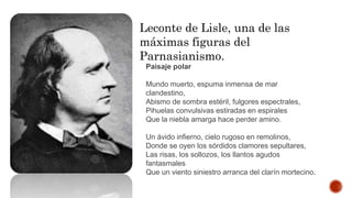 Leconte de Lisle, una de las
máximas figuras del
Parnasianismo.
Paisaje polar
Mundo muerto, espuma inmensa de mar
clandestino,
Abismo de sombra estéril, fulgores espectrales,
Pihuelas convulsivas estiradas en espirales
Que la niebla amarga hace perder amino.
Un ávido infierno, cielo rugoso en remolinos,
Donde se oyen los sórdidos clamores sepultares,
Las risas, los sollozos, los llantos agudos
fantasmales
Que un viento siniestro arranca del clarín mortecino.
 
