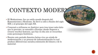  El Modernismo, fue un estilo creado después del
Romanticismo y Realismo. Se llevó a cabo a finales del siglo
XIX y al principio del siglo XX.
 Comenzó a utilizarse en América; pero tras tener más éxito
que lo previsto, se extendió a Europa; donde llegaron a
crearse muchos famosos, que hoy en día aún se recuerdan
como personajes históricos.
 Durnte este periodo America latina vive un eriodo de
modernización y un proceso de industrialización lo cual
produce diferenvcias sociales,valoración del dinero y de lo
material.
 