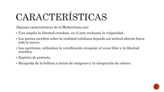 Algunas características de el Modernismo son:
 Una amplía la libertad creadora, en el arte rechazan la vulgaridad.
 Los poetas escriben sobre la realidad cotidiana dejando así actitud abierta hacia
todo lo nuevo.
 Los escritores, utilizaban la versificación irregular el verso libre y la libertad
estrófica.
 Espíritu de protesta.
 Búsqueda de la belleza a través de imágenes y la integración de colores.
 