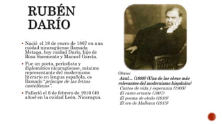  Nació el 18 de enero de 1867 en una
cuidad nicaragüense llamada
Metapa, hoy cuidad Darío, hijo de
Rosa Sarmiento y Manuel García.
 Fue un poeta, periodista y
diplomático nicaragüense, máximo
representante del modernismo
literario en lengua española, es
llamado “príncipe de las letras
castellanas”.
 Falleció el 6 de febrero de 1916 (49
años) en la cuidad León, Nicaragua.
Obras:
Azul… (1888) (Una de las obras más
relevantes del modernismo hispánico)
Cantos de vida y esperanza (1905)
El canto errante (1907)
El poema de otoño (1910)
El oro de Mallorca (1913)
 