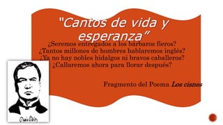 ¿Seremos entregados a los bárbaros fieros?
¿Tantos millones de hombres hablaremos inglés?
¿Ya no hay nobles hidalgos ni bravos caballeros?
¿Callaremos ahora para llorar después?
Fragmento del Poema Los cisnes
 