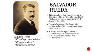  Nació en la provincia de Málaga
(España) el 3 de diciembre de 1857
y falleció en ese mismo lugar el 1
de abril de 1933.
 Sus padres eran de clase baja,
ambos trabajaban como jornaleros
en el campo.
 Fue un abocado periodista y
escritor a quien se le considera
como uno de los padres del
Modernismo.Algunas Obras:
"El milagro de América“
"El gusano de luz"
"Renglones cortos"
 